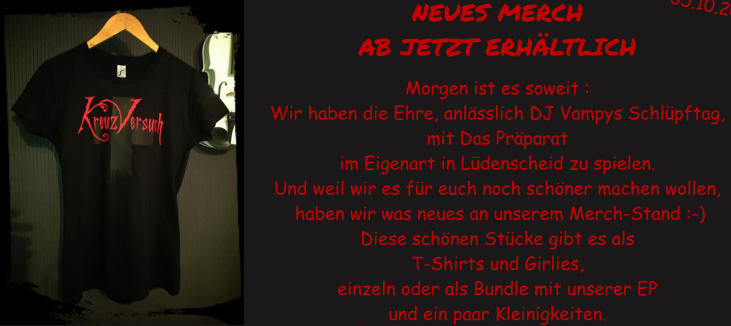 NEUES MERCH  AB JETZT ERH�LTLICH   Morgen ist es soweit : Wir haben die Ehre, anl�sslich DJ Vampys Schl�pftag,  mit Das Pr�parat  im Eigenart in L�denscheid zu spielen. Und weil wir es f�r euch noch sch�ner machen wollen,  haben wir was neues an unserem Merch-Stand :-)  Diese sch�nen St�cke gibt es als  T-Shirts und Girlies,  einzeln oder als Bundle mit unserer EP  und ein paar Kleinigkeiten.